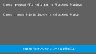 % emcc —preload-file hello.txt -o file.html fileio.c
% emcc --embed-file hello.txt -o hello.html file.c
—embed-ﬁle オプションで、ファイルを埋め込む
 