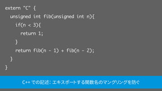 extern "C" {
unsigned int fib(unsigned int n){
if(n < 3){
return 1;
}
return fib(n - 1) + fib(n - 2);
}
}
C++ での記述： エキスポートする関数名のマングリングを防ぐ
 