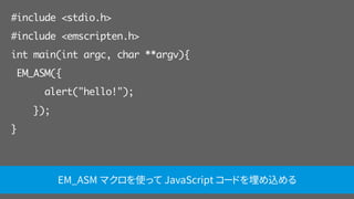 #include <stdio.h>
#include <emscripten.h>
int main(int argc, char **argv){
EM_ASM({
alert("hello!");
});
}
EM_ASM マクロを使って JavaScript コードを埋め込める
 