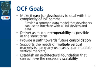 OCF Goals
• Make it easy for developers to deal with the
complexity of IoT comms
– Provide a common data model that develo...