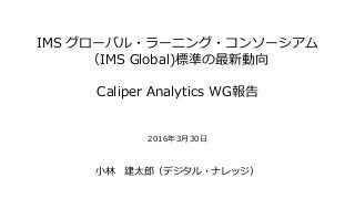 IMS グローバル・ラーニング・コンソーシアム
（IMS Global)標準の最新動向
Caliper Analytics WG報告
2016年3月30日
小林 建太郎（デジタル・ナレッジ）
 