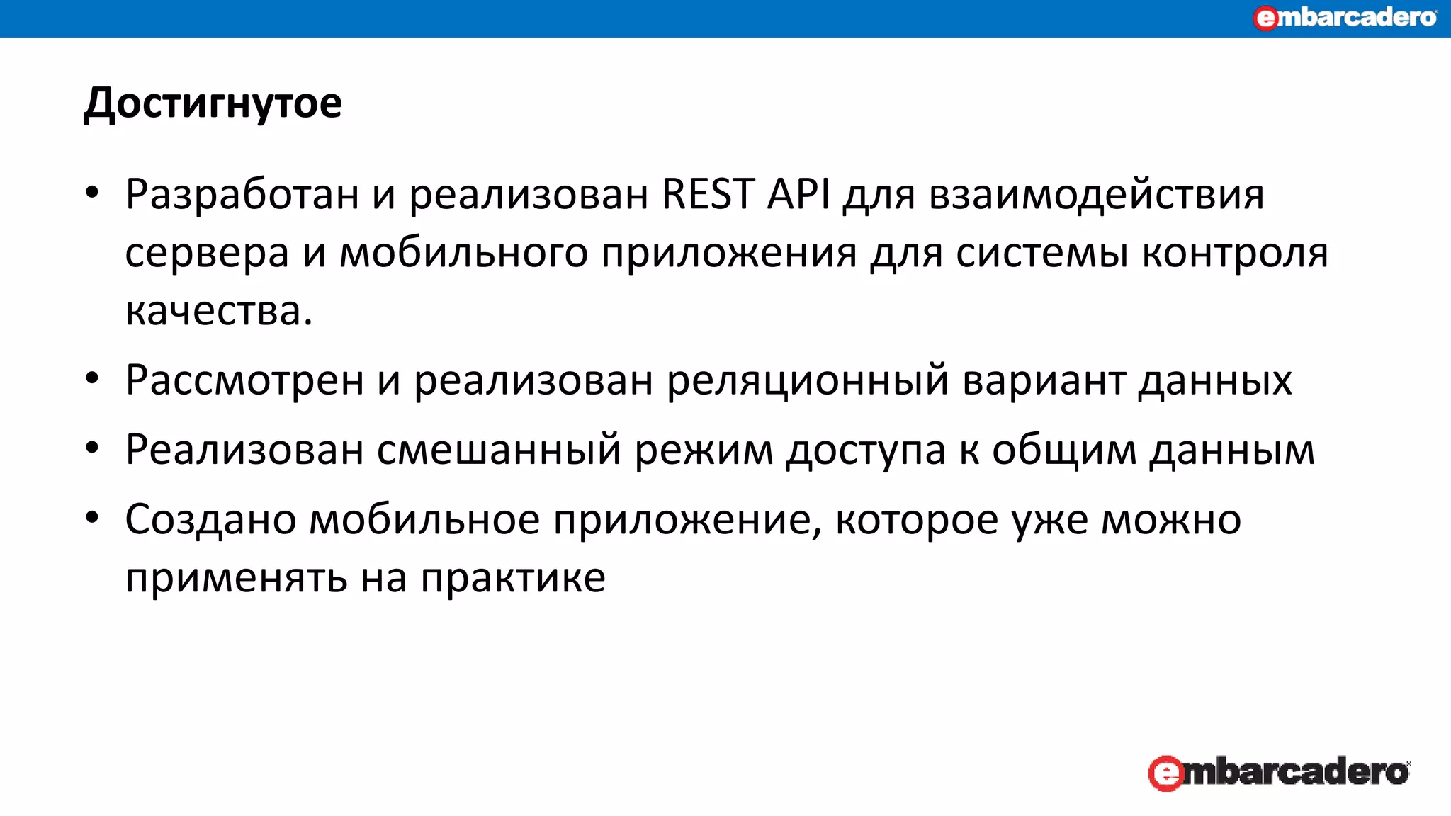Достигнутое
• Разработан и реализован REST API для взаимодействия
сервера и мобильного приложения для системы контроля
качества.
• Рассмотрен и реализован реляционный вариант данных
• Реализован смешанный режим доступа к общим данным
• Создано мобильное приложение, которое уже можно
применять на практике
 