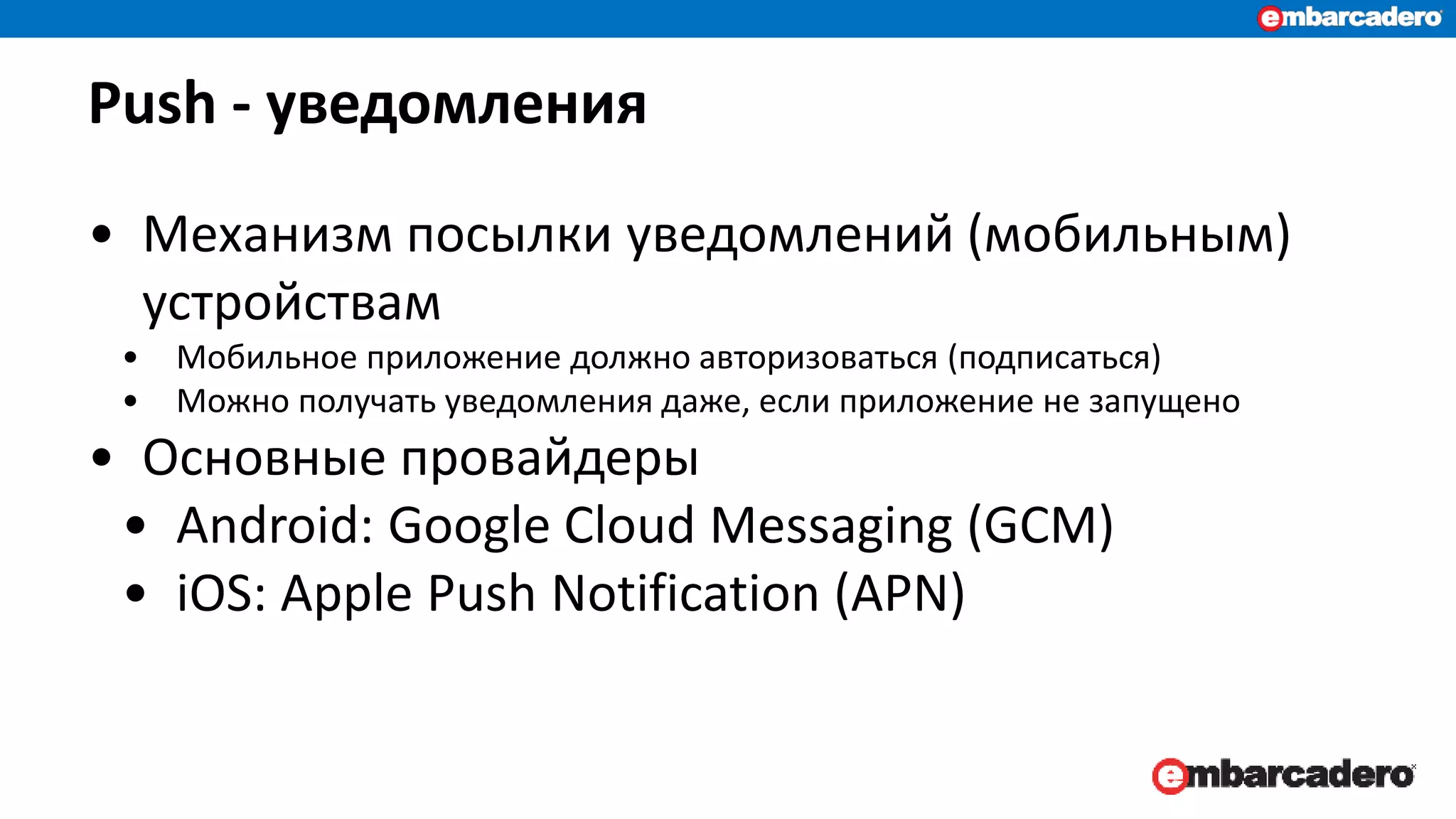 Push - уведомления
• Механизм посылки уведомлений (мобильным)
устройствам
• Мобильное приложение должно авторизоваться (подписаться)
• Можно получать уведомления даже, если приложение не запущено
• Основные провайдеры
• Android: Google Cloud Messaging (GCM)
• iOS: Apple Push Notification (APN)
 