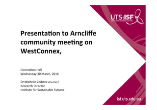 Presenta(on	
  to	
  Arncliﬀe	
  
community	
  mee(ng	
  on	
  
WestConnex,	
  	
  
	
  
	
  
Corona'on	
  Hall	
  
Wednesday	
  30	
  March,	
  2016	
  
	
  
Dr	
  Michelle	
  Zeibots	
  MPIA	
  CMILT	
  
Research	
  Director	
  
Ins'tute	
  for	
  Sustainable	
  Futures	
  
 