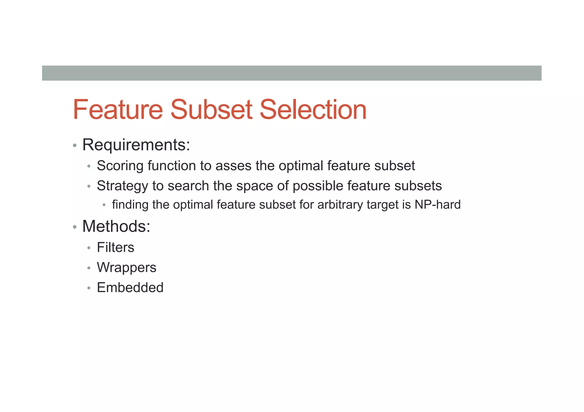 Feature Subset Selection
•  Requirements:
•  Scoring function to asses the optimal feature subset
•  Strategy to search the space of possible feature subsets
•  finding the optimal feature subset for arbitrary target is NP-hard
•  Methods:
•  Filters
•  Wrappers
•  Embedded
 