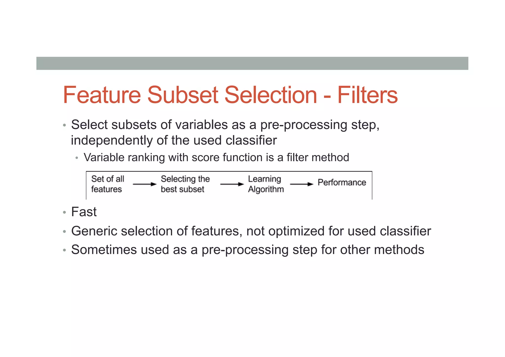 Feature Subset Selection - Filters
•  Select subsets of variables as a pre-processing step,
independently of the used classifier
•  Variable ranking with score function is a filter method
•  Fast
•  Generic selection of features, not optimized for used classifier
•  Sometimes used as a pre-processing step for other methods
 