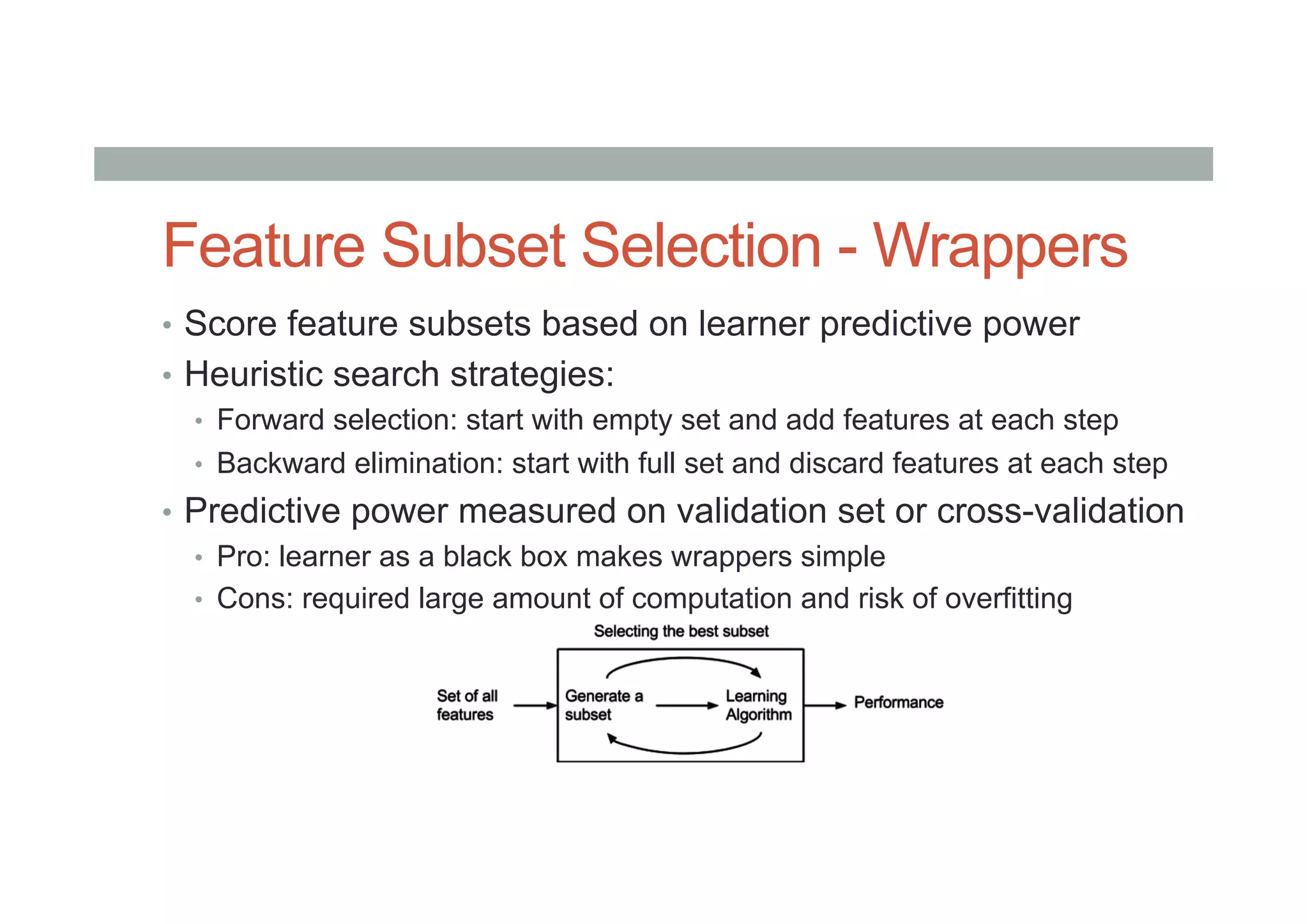 Feature Subset Selection - Wrappers
•  Score feature subsets based on learner predictive power
•  Heuristic search strategies:
•  Forward selection: start with empty set and add features at each step
•  Backward elimination: start with full set and discard features at each step
•  Predictive power measured on validation set or cross-validation
•  Pro: learner as a black box makes wrappers simple
•  Cons: required large amount of computation and risk of overfitting
 