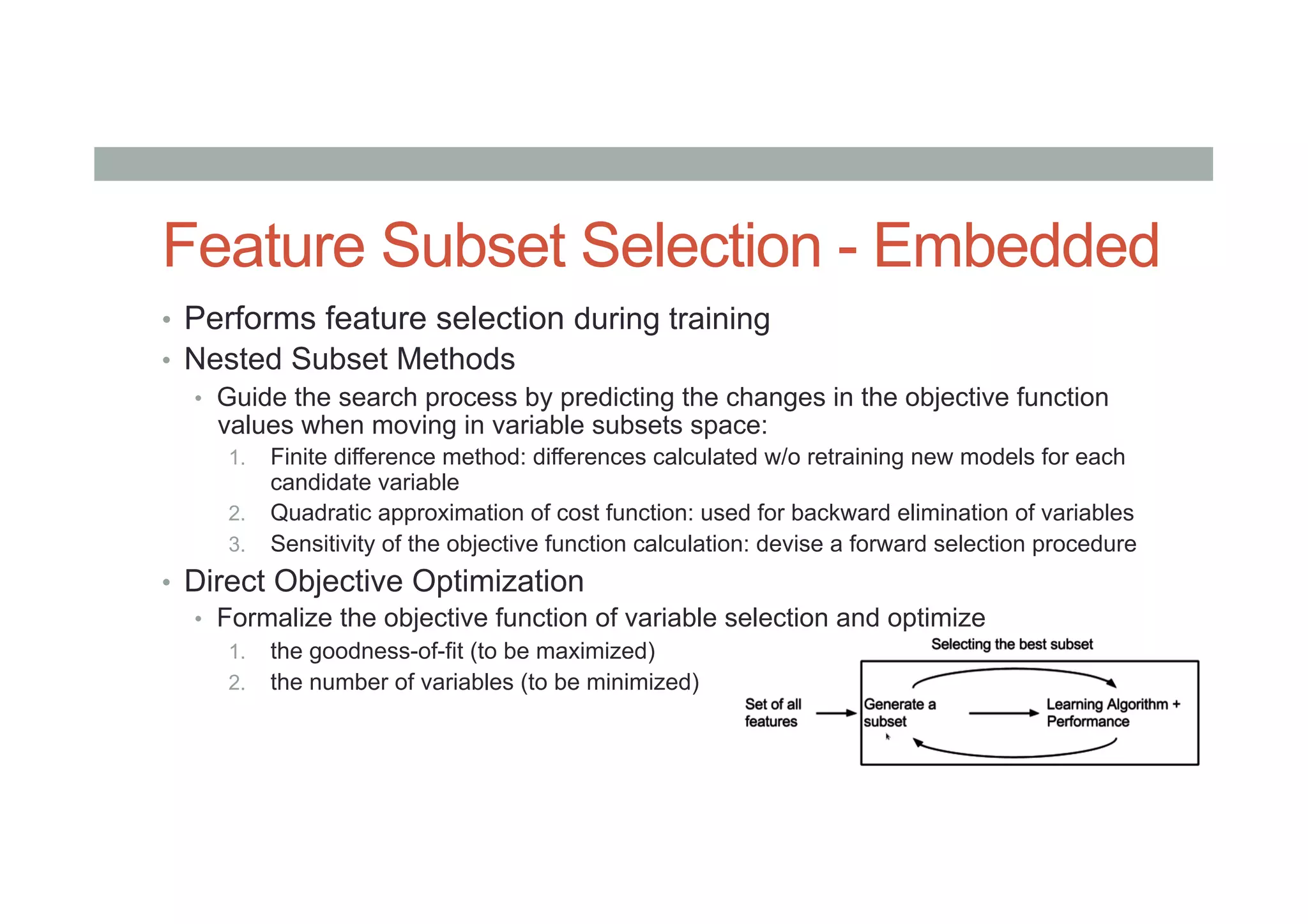 Feature Subset Selection - Embedded
•  Performs feature selection during training
•  Nested Subset Methods
•  Guide the search process by predicting the changes in the objective function
values when moving in variable subsets space:
1.  Finite difference method: differences calculated w/o retraining new models for each
candidate variable
2.  Quadratic approximation of cost function: used for backward elimination of variables
3.  Sensitivity of the objective function calculation: devise a forward selection procedure
•  Direct Objective Optimization
•  Formalize the objective function of variable selection and optimize
1.  the goodness-of-fit (to be maximized)
2.  the number of variables (to be minimized)
 