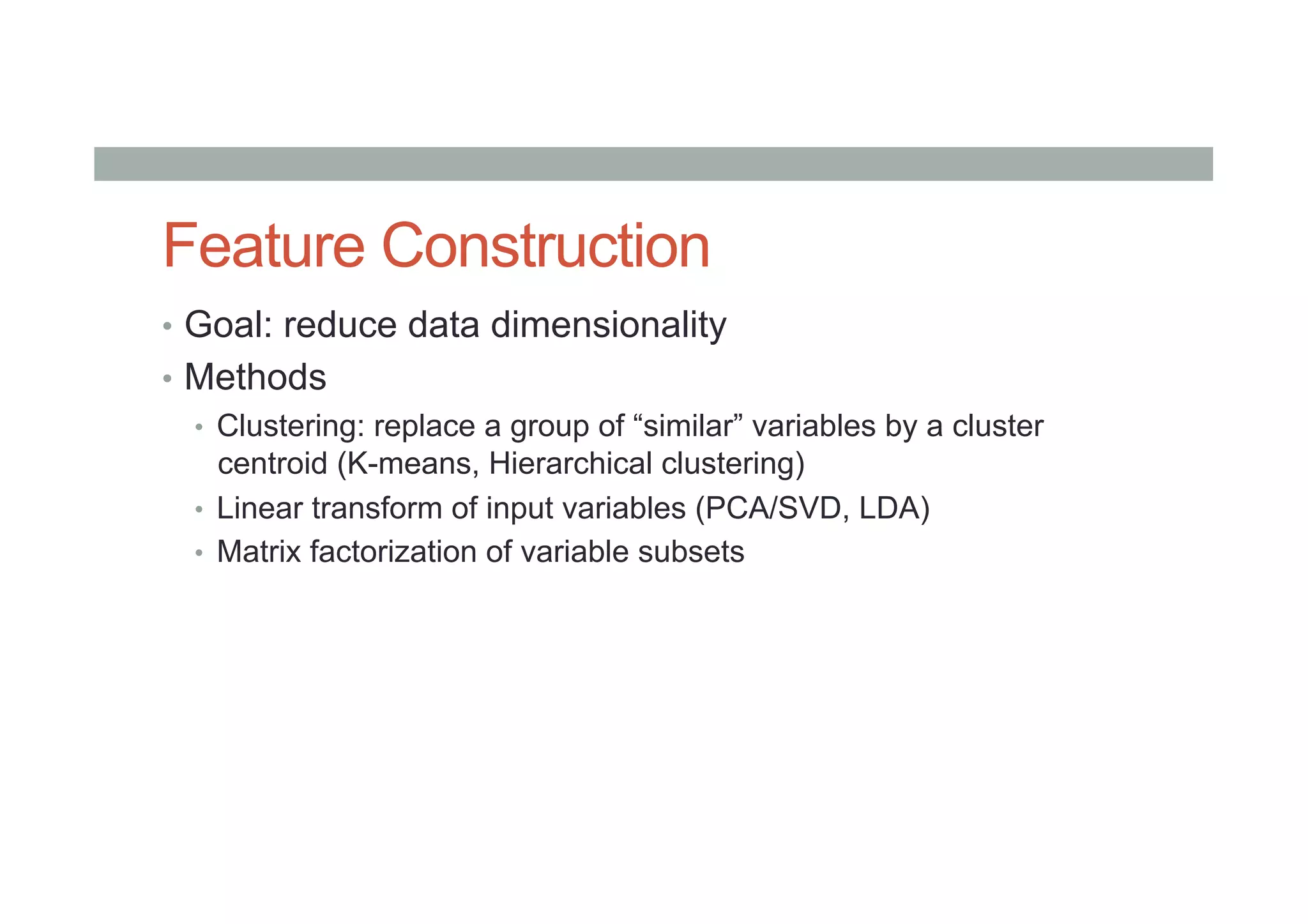 Feature Construction
•  Goal: reduce data dimensionality
•  Methods
•  Clustering: replace a group of “similar” variables by a cluster
centroid (K-means, Hierarchical clustering)
•  Linear transform of input variables (PCA/SVD, LDA)
•  Matrix factorization of variable subsets
 