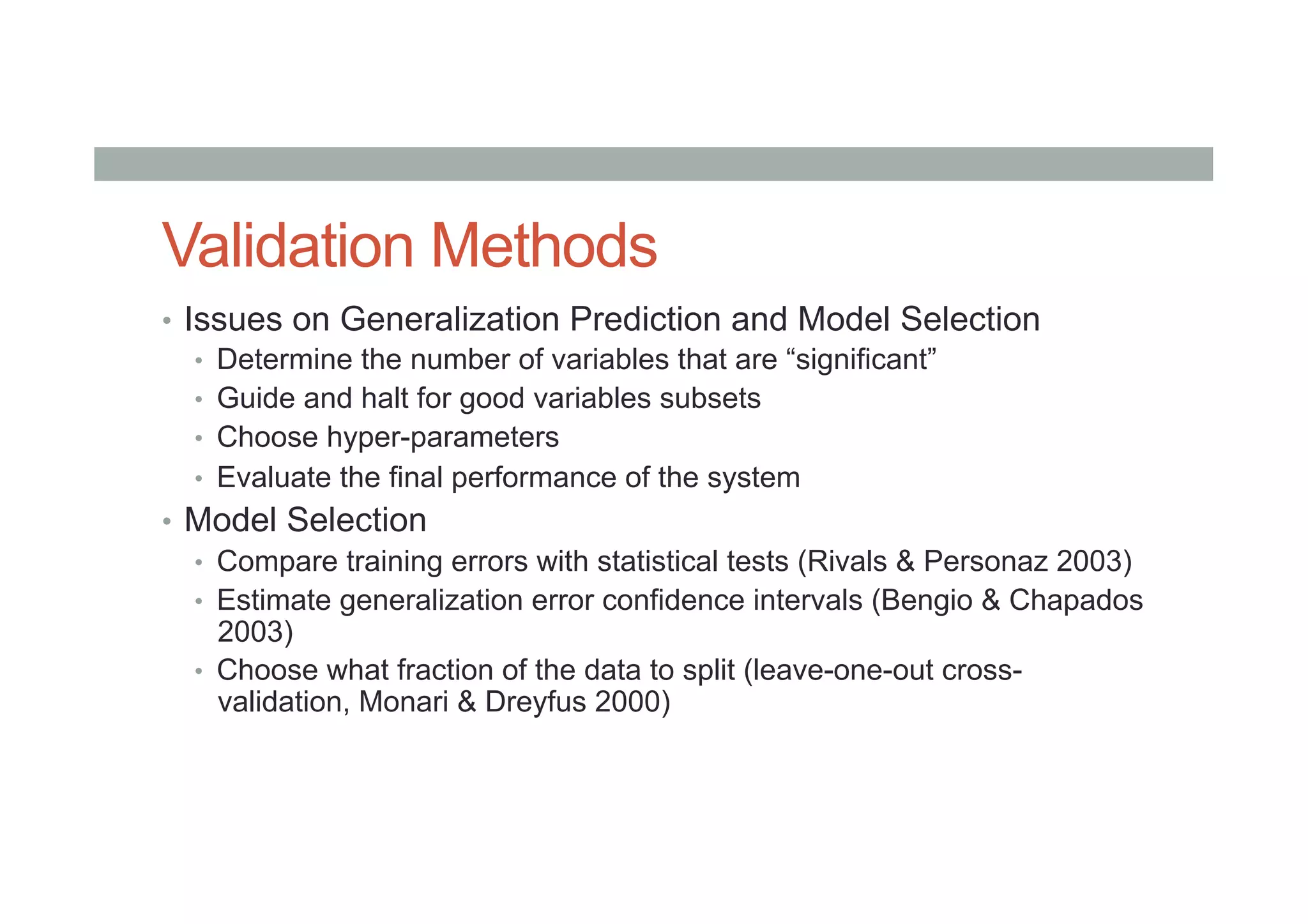 Validation Methods
•  Issues on Generalization Prediction and Model Selection
•  Determine the number of variables that are “significant”
•  Guide and halt for good variables subsets
•  Choose hyper-parameters
•  Evaluate the final performance of the system
•  Model Selection
•  Compare training errors with statistical tests (Rivals & Personaz 2003)
•  Estimate generalization error confidence intervals (Bengio & Chapados
2003)
•  Choose what fraction of the data to split (leave-one-out cross-
validation, Monari & Dreyfus 2000)
 