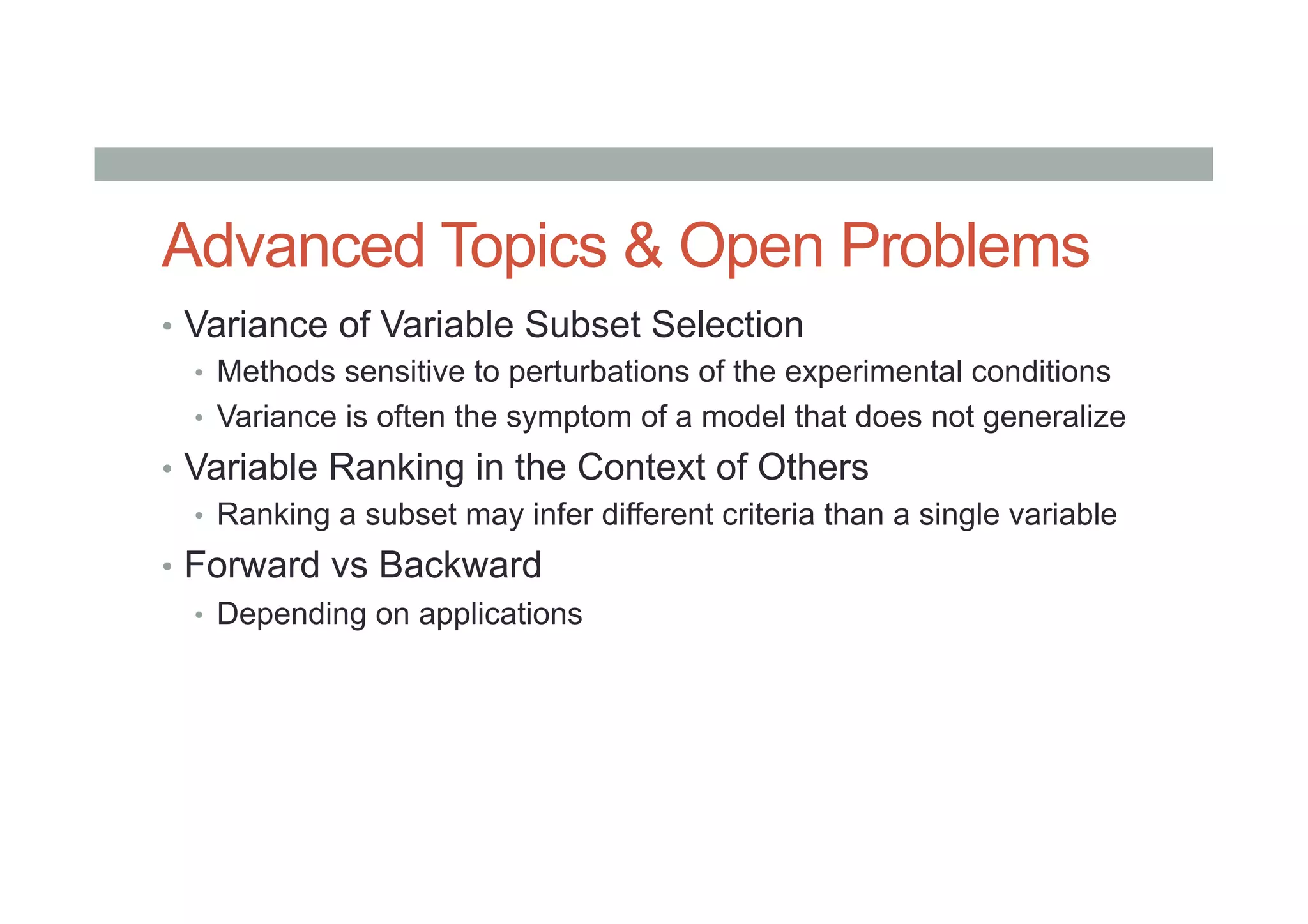 Advanced Topics & Open Problems
•  Variance of Variable Subset Selection
•  Methods sensitive to perturbations of the experimental conditions
•  Variance is often the symptom of a model that does not generalize
•  Variable Ranking in the Context of Others
•  Ranking a subset may infer different criteria than a single variable
•  Forward vs Backward
•  Depending on applications
 