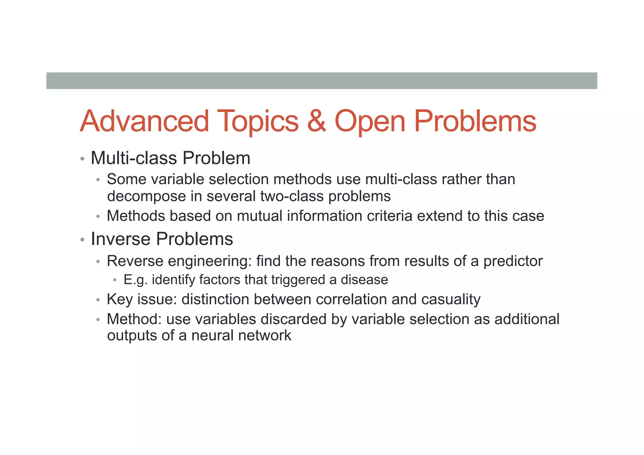 Advanced Topics & Open Problems
•  Multi-class Problem
•  Some variable selection methods use multi-class rather than
decompose in several two-class problems
•  Methods based on mutual information criteria extend to this case
•  Inverse Problems
•  Reverse engineering: find the reasons from results of a predictor
•  E.g. identify factors that triggered a disease
•  Key issue: distinction between correlation and casuality
•  Method: use variables discarded by variable selection as additional
outputs of a neural network
 