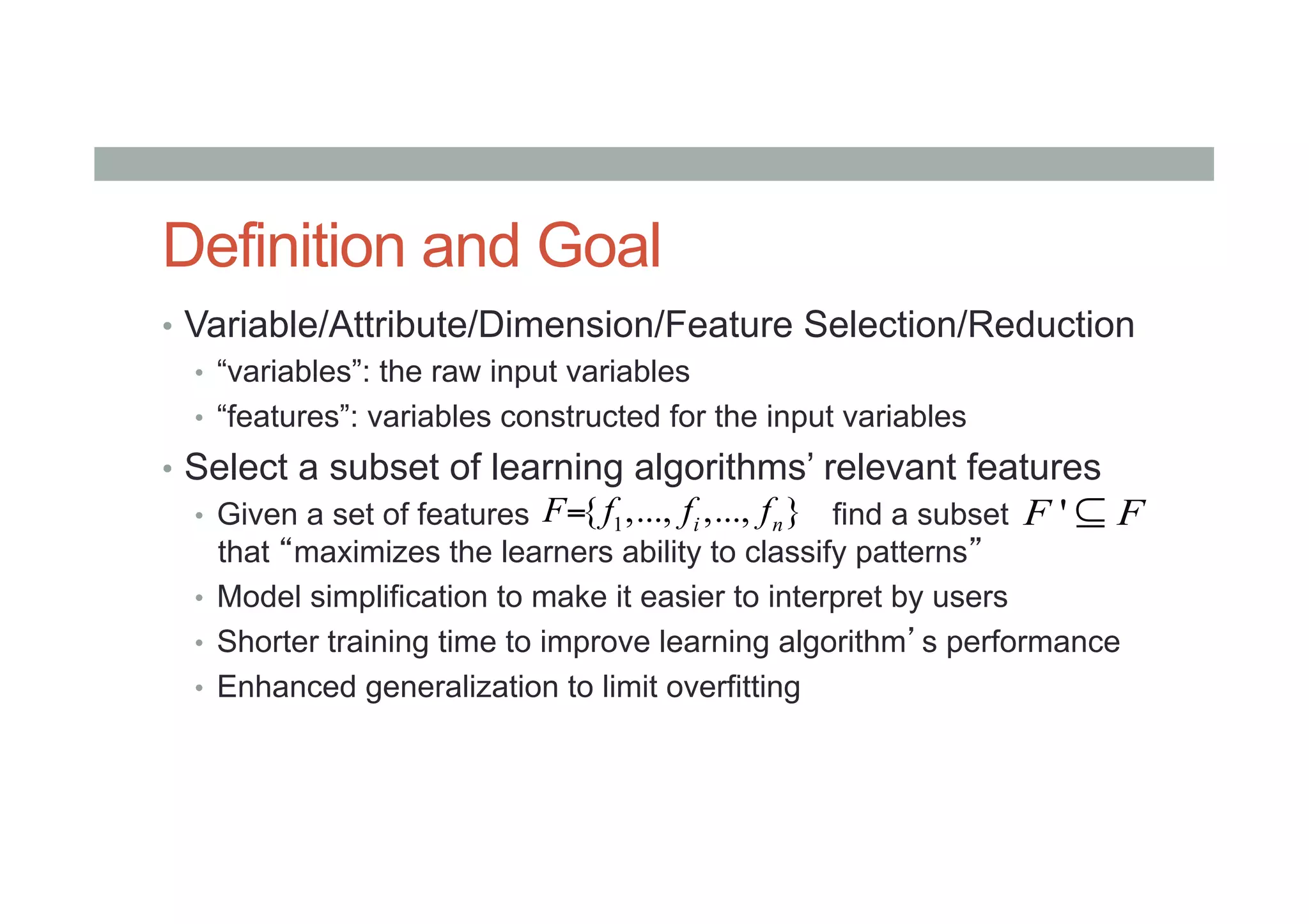 Definition and Goal
•  Variable/Attribute/Dimension/Feature Selection/Reduction
•  “variables”: the raw input variables
•  “features”: variables constructed for the input variables
•  Select a subset of learning algorithms’ relevant features
•  Given a set of features find a subset
that “maximizes the learners ability to classify patterns”
•  Model simplification to make it easier to interpret by users
•  Shorter training time to improve learning algorithm’s performance
•  Enhanced generalization to limit overfitting
1{ ,..., ,..., }i nF f f f= 'F F⊆
 