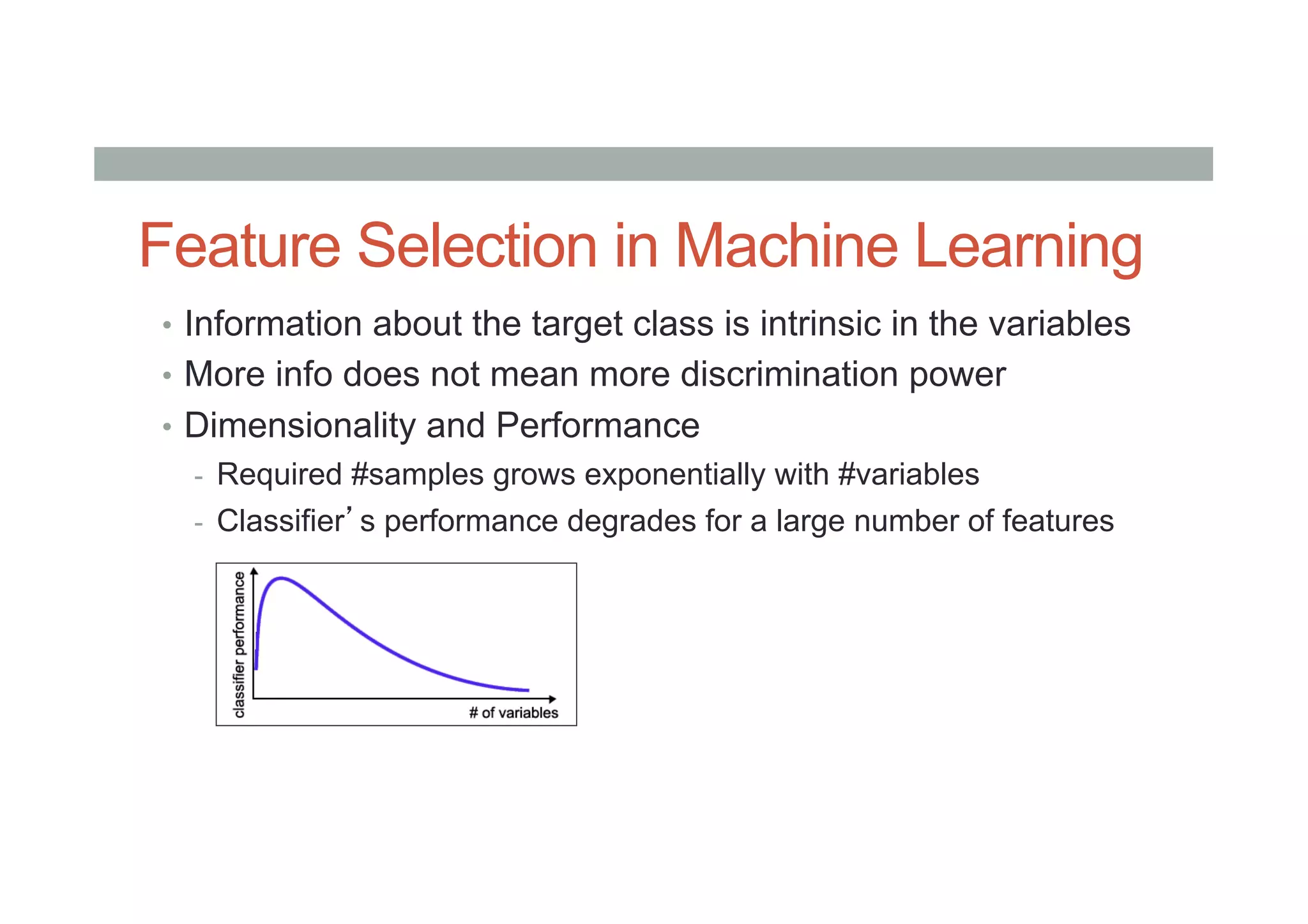 Feature Selection in Machine Learning
•  Information about the target class is intrinsic in the variables
•  More info does not mean more discrimination power
•  Dimensionality and Performance
-  Required #samples grows exponentially with #variables
-  Classifier’s performance degrades for a large number of features
 