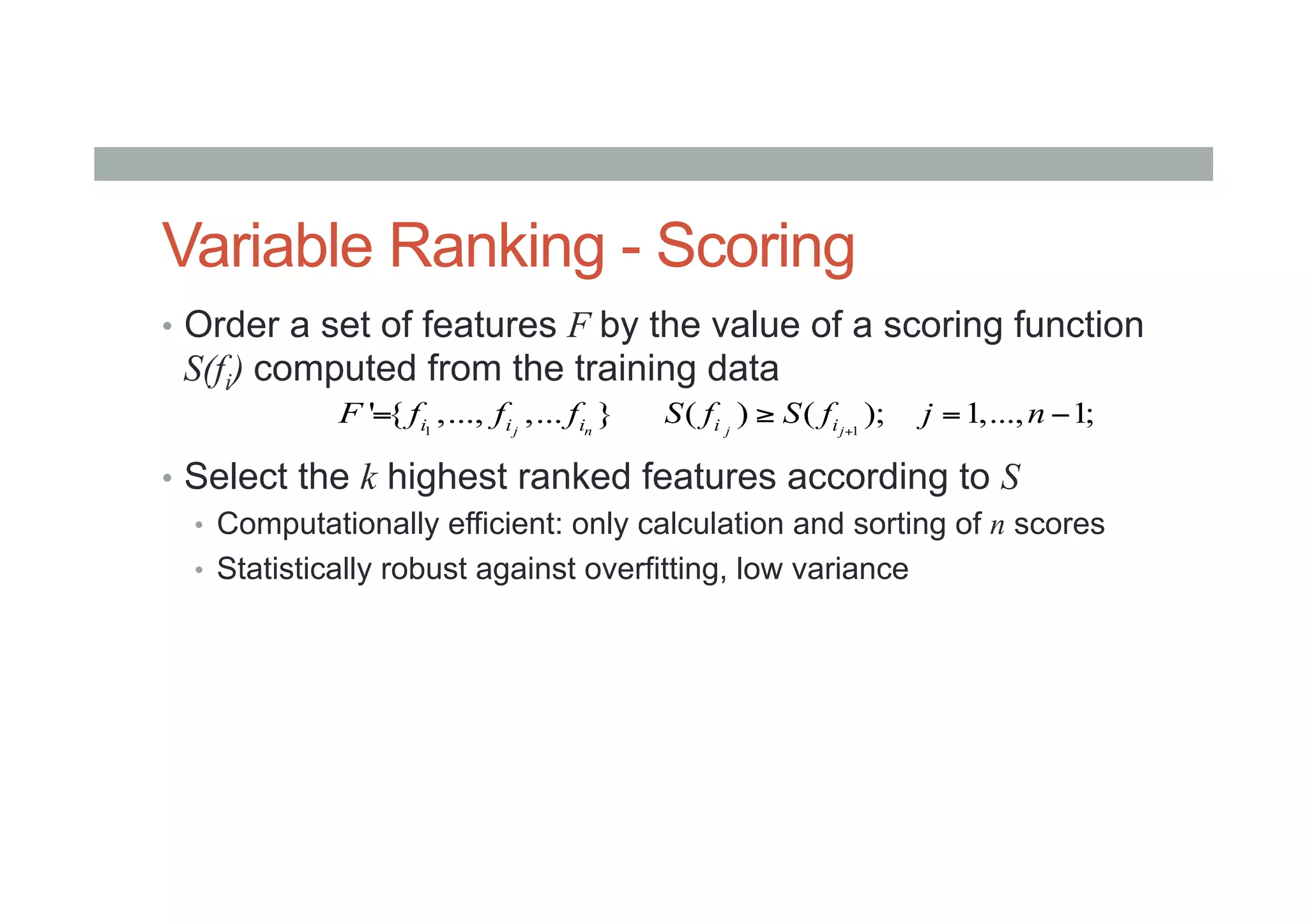 Variable Ranking - Scoring
•  Order a set of features F by the value of a scoring function
S(fi) computed from the training data
•  Select the k highest ranked features according to S
•  Computationally efficient: only calculation and sorting of n scores
•  Statistically robust against overfitting, low variance
1
' { ,..., ,... }j ni i iF f f f= 1
( ) ( ); 1,..., 1;j ji iS f S f j n+
≥ = −
 