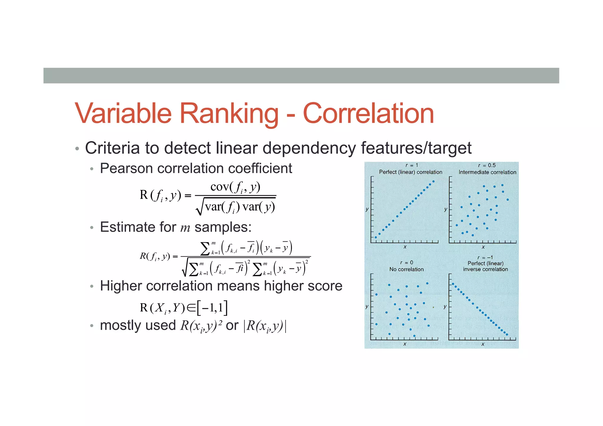 Variable Ranking - Correlation
•  Criteria to detect linear dependency features/target
•  Pearson correlation coefficient
•  Estimate for m samples:
•  Higher correlation means higher score
•  mostly used R(xi,y)² or |R(xi,y)|
cov( , )
( , )
var( ) var( )
i
i
i
f y
f y
f y
=R
( )( )
( ) ( )
,1
2 2
,1 1
( , )
m
k i i kk
i
m m
k i kk k
f f y y
R f y
f fi y y
=
= =
− −
=
− −
∑
∑ ∑
[ ]( , ) 1,1iX Y ∈ −R
 