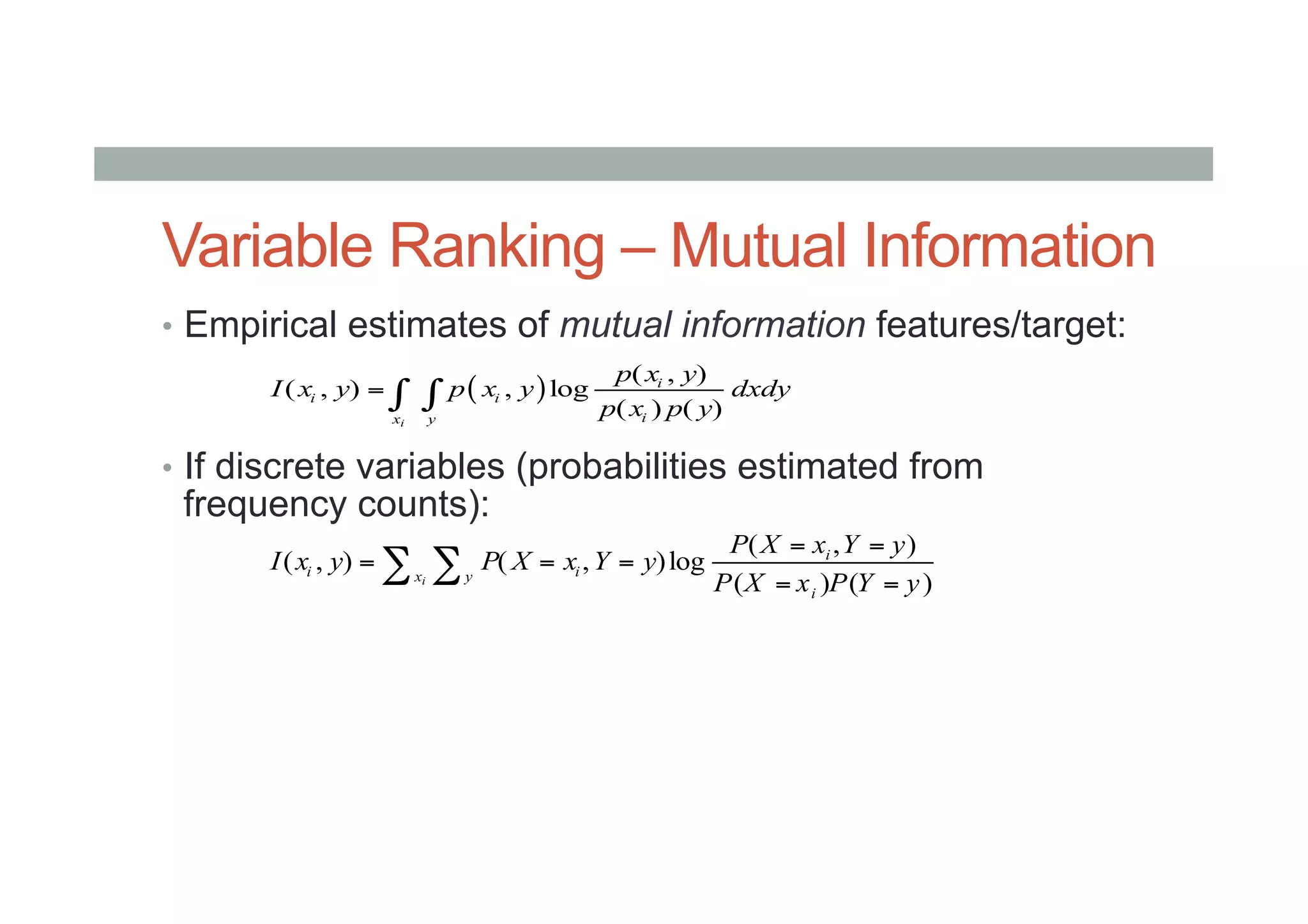 Variable Ranking – Mutual Information
•  Empirical estimates of mutual information features/target:
•  If discrete variables (probabilities estimated from
frequency counts):
( )
( , )
( , ) , log
( ) ( )i
i
i i
ix y
p x y
I x y p x y dxdy
p x p y
= ∫ ∫
( , )
( , ) ( , )log
( ) ( )i
i
i ix y
i
P X x Y y
I x y P X x Y y
P X x P Y y
= =
= = =
= =
∑ ∑
 