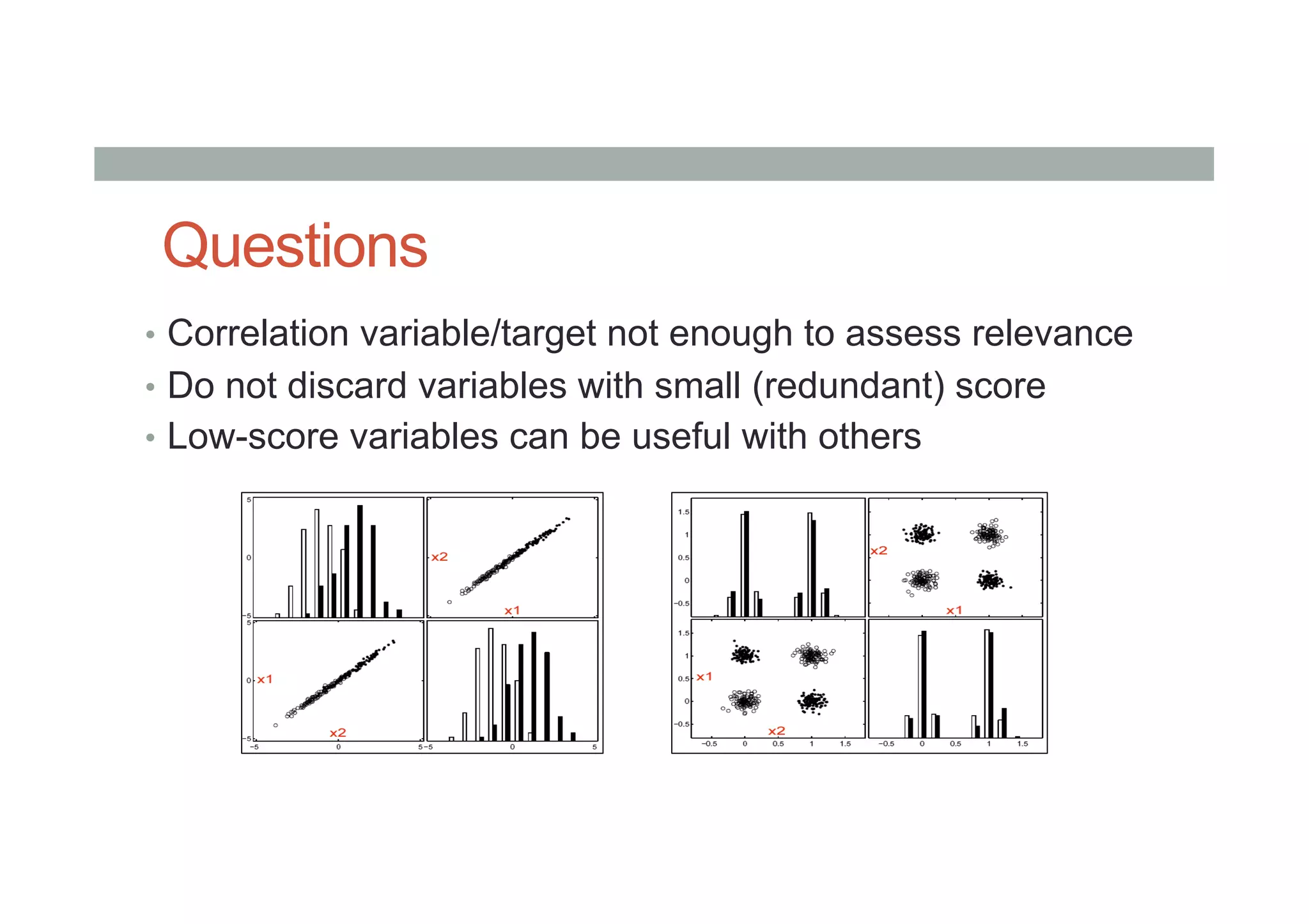 Questions
•  Correlation variable/target not enough to assess relevance
•  Do not discard variables with small (redundant) score
•  Low-score variables can be useful with others
 