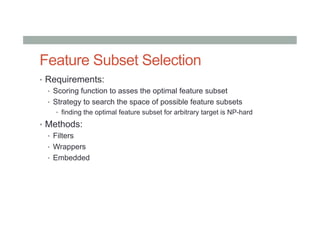 Feature Subset Selection
•  Requirements:
•  Scoring function to asses the optimal feature subset
•  Strategy to search the space of possible feature subsets
•  finding the optimal feature subset for arbitrary target is NP-hard
•  Methods:
•  Filters
•  Wrappers
•  Embedded
 