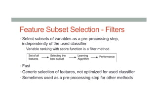 Feature Subset Selection - Filters
•  Select subsets of variables as a pre-processing step,
independently of the used classifier
•  Variable ranking with score function is a filter method
•  Fast
•  Generic selection of features, not optimized for used classifier
•  Sometimes used as a pre-processing step for other methods
 