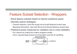 Feature Subset Selection - Wrappers
•  Score feature subsets based on learner predictive power
•  Heuristic search strategies:
•  Forward selection: start with empty set and add features at each step
•  Backward elimination: start with full set and discard features at each step
•  Predictive power measured on validation set or cross-validation
•  Pro: learner as a black box makes wrappers simple
•  Cons: required large amount of computation and risk of overfitting
 
