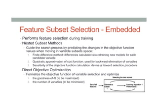 Feature Subset Selection - Embedded
•  Performs feature selection during training
•  Nested Subset Methods
•  Guide the search process by predicting the changes in the objective function
values when moving in variable subsets space:
1.  Finite difference method: differences calculated w/o retraining new models for each
candidate variable
2.  Quadratic approximation of cost function: used for backward elimination of variables
3.  Sensitivity of the objective function calculation: devise a forward selection procedure
•  Direct Objective Optimization
•  Formalize the objective function of variable selection and optimize
1.  the goodness-of-fit (to be maximized)
2.  the number of variables (to be minimized)
 