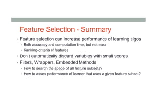 Feature Selection - Summary
•  Feature selection can increase performance of learning algos
•  Both accuracy and computation time, but not easy
•  Ranking-criteria of features
•  Don’t automatically discard variables with small scores
•  Filters, Wrappers, Embedded Methods
•  How to search the space of all feature subsets?
•  How to asses performance of learner that uses a given feature subset?
 