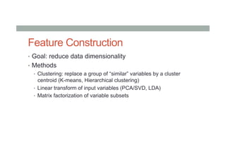 Feature Construction
•  Goal: reduce data dimensionality
•  Methods
•  Clustering: replace a group of “similar” variables by a cluster
centroid (K-means, Hierarchical clustering)
•  Linear transform of input variables (PCA/SVD, LDA)
•  Matrix factorization of variable subsets
 