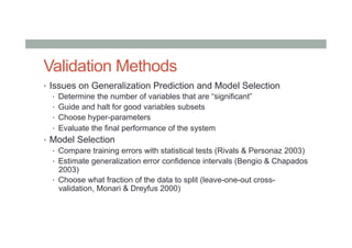 Validation Methods
•  Issues on Generalization Prediction and Model Selection
•  Determine the number of variables that are “significant”
•  Guide and halt for good variables subsets
•  Choose hyper-parameters
•  Evaluate the final performance of the system
•  Model Selection
•  Compare training errors with statistical tests (Rivals & Personaz 2003)
•  Estimate generalization error confidence intervals (Bengio & Chapados
2003)
•  Choose what fraction of the data to split (leave-one-out cross-
validation, Monari & Dreyfus 2000)
 