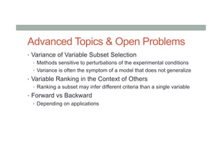 Advanced Topics & Open Problems
•  Variance of Variable Subset Selection
•  Methods sensitive to perturbations of the experimental conditions
•  Variance is often the symptom of a model that does not generalize
•  Variable Ranking in the Context of Others
•  Ranking a subset may infer different criteria than a single variable
•  Forward vs Backward
•  Depending on applications
 