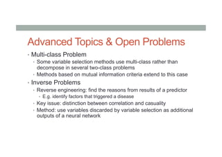Advanced Topics & Open Problems
•  Multi-class Problem
•  Some variable selection methods use multi-class rather than
decompose in several two-class problems
•  Methods based on mutual information criteria extend to this case
•  Inverse Problems
•  Reverse engineering: find the reasons from results of a predictor
•  E.g. identify factors that triggered a disease
•  Key issue: distinction between correlation and casuality
•  Method: use variables discarded by variable selection as additional
outputs of a neural network
 