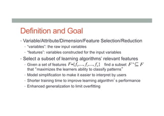 Definition and Goal
•  Variable/Attribute/Dimension/Feature Selection/Reduction
•  “variables”: the raw input variables
•  “features”: variables constructed for the input variables
•  Select a subset of learning algorithms’ relevant features
•  Given a set of features find a subset
that “maximizes the learners ability to classify patterns”
•  Model simplification to make it easier to interpret by users
•  Shorter training time to improve learning algorithm’s performance
•  Enhanced generalization to limit overfitting
1{ ,..., ,..., }i nF f f f= 'F F⊆
 