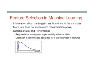 Feature Selection in Machine Learning
•  Information about the target class is intrinsic in the variables
•  More info does not mean more discrimination power
•  Dimensionality and Performance
-  Required #samples grows exponentially with #variables
-  Classifier’s performance degrades for a large number of features
 