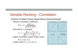 Variable Ranking - Correlation
•  Criteria to detect linear dependency features/target
•  Pearson correlation coefficient
•  Estimate for m samples:
•  Higher correlation means higher score
•  mostly used R(xi,y)² or |R(xi,y)|
cov( , )
( , )
var( ) var( )
i
i
i
f y
f y
f y
=R
( )( )
( ) ( )
,1
2 2
,1 1
( , )
m
k i i kk
i
m m
k i kk k
f f y y
R f y
f fi y y
=
= =
− −
=
− −
∑
∑ ∑
[ ]( , ) 1,1iX Y ∈ −R
 