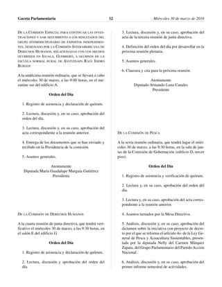 DE LA COMISIÓN ESPECIAL PARA CONTINUAR LAS INVES-
TIGACIONES Y DAR SEGUIMIENTO A LOS RESULTADOS DEL
GRUPO INTERDISCIPLINARIO DE EXPERTOS INDEPENDIEN-
TES, DESIGNADO POR LA COMISIÓN INTERAMERICANA DE
DERECHOS HUMANOS, RELACIONADAS CON LOS HECHOS
OCURRIDOS EN IGUALA, GUERRERO, A ALUMNOS DE LA
ESCUELA NORMAL RURAL DE AYOTZINAPA RAÚL ISIDRO
BURGOS
A la undécima reunión ordinaria, que se llevará a cabo
el miércoles 30 de marzo, a las 9:00 horas, en el me-
zanine sur del edificio A.
Orden del Día
1. Registro de asistencia y declaración de quórum.
2. Lectura, discusión y, en su caso, aprobación del
orden del día.
3. Lectura, discusión y, en su caso, aprobación del
acta correspondiente a la reunión anterior.
4. Entrega de los documentos que se han enviado y
recibido en la Presidencia de la comisión.
5. Asuntos generales.
Atentamente
Diputada María Guadalupe Murguía Gutiérrez
Presidenta
DE LA COMISIÓN DE DERECHOS HUMANOS
A la cuarta reunión de junta directiva, que tendrá veri-
ficativo el miércoles 30 de marzo, a las 9:30 horas, en
el salón E del edificio G.
Orden del Día
1. Registro de asistencia y declaración de quórum.
2. Lectura, discusión y aprobación del orden del
día.
3. Lectura, discusión y, en su caso, aprobación del
acta de la tercera reunión de junta directiva.
4. Definición del orden del día por desarrollar en la
próxima reunión plenaria.
5. Asuntos generales.
6. Clausura y cita para la próxima reunión.
Atentamente
Diputado Armando Luna Canales
Presidente
DE LA COMISIÓN DE PESCA
A la sexta reunión ordinaria, que tendrá lugar el miér-
coles 30 de marzo, a las 9:30 horas, en la sala de jun-
tas de la Comisión de Gobernación (edificio D, tercer
piso).
Orden del Día
1. Registro de asistencia y verificación de quórum.
2. Lectura y, en su caso, aprobación del orden del
día.
3. Lectura y, en su caso, aprobación del acta corres-
pondiente a la reunión anterior.
4. Asuntos turnados por la Mesa Directiva.
5. Análisis, discusión y, en su caso, aprobación del
dictamen sobre la iniciativa con proyecto de decre-
to por el que se reforma el artículo 4o. de la Ley Ge-
neral de Pesca y Acuacultura Sustentables, presen-
tada por la diputada Nelly del Carmen Márquez
Zapata, del Grupo Parlamentario del Partido Acción
Nacional.
6. Análisis, discusión y, en su caso, aprobación del
primer informe semestral de actividades.
Gaceta Parlamentaria Miércoles 30 de marzo de 201612
 