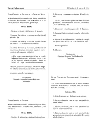 DE LA COMISIÓN DE ASUNTOS DE LA FRONTERA NORTE
A la quinta reunión ordinaria, que tendrá verificativo
el miércoles 30 de marzo, a las 16:00 horas, en el sa-
lón de protocolo del edificio A, planta baja.
Orden del Día
1. Lista de asistencia y declaración de quórum.
2. Lectura, discusión y, en su caso, aprobación del
orden del día.
3. Lectura, discusión y, en su caso, aprobación del
acta relativa a la cuarta reunión ordinaria.
4. Lectura, discusión y, en su caso, aprobación del
proyecto de dictamen, en sentido negativo, corres-
pondiente a la siguiente iniciativa:
a. Con proyecto de decreto por el que se expide
la Ley de Fomento para la Frontera Norte, a car-
go del diputado Roberto Alejandro Cañedo Ji-
ménez, del Grupo Parlamentario de Morena.
5. Lectura, discusión y, en su caso, aprobación del pri-
mer informe semestral de actividades de la comisión.
6. Asuntos generales (en su caso).
Atentamente
Diputado Leonardo Amador Rodríguez
Presidente
DE LA COMISIÓN DE ENERGÍA
A la sexta reunión ordinaria, que tendrá lugar el miér-
coles 30 de marzo, a las 16:00 horas, en la zona C del
edificio G.
Orden del Día
1. Registro de asistencia y declaración de quórum.
2. Lectura y, en su caso, aprobación del orden del
día.
3. Lectura y, en su caso, aprobación del acta corres-
pondiente a la quinta reunión ordinaria, celebrada el
24 de febrero de 2016.
4. Discusión y votación de proyectos de dictamen.
5. Designación de coordinadores de las subcomisio-
nes.
6. Informe de actividades de la Comisión de Energía
del 8 de octubre de 2015 al 29 de febrero de 2016.
7. Asuntos generales.
8. Clausura.
Atentamente
Diputada Georgina Trujillo Zentella
Presidenta
DE LA COMISIÓN DE TRANSPARENCIA Y ANTICORRUP-
CIÓN
A la cuarta reunión ordinaria, que se llevará a cabo el
miércoles 30 de marzo, a las 17:00 horas, en el vestí-
bulo del edificio E.
Orden del Día
1. Lista de asistencia y declaratoria de quórum.
2. Lectura, discusión y, en su caso, aprobación del
orden del día.
3. Lectura, discusión y, en su caso, aprobación del
acta de la reunión anterior.
4. Lectura, discusión y, en su caso, aprobación del
primer informe semestral de actividades del primer
año legislativo.
Gaceta Parlamentaria Miércoles 30 de marzo de 201614
 