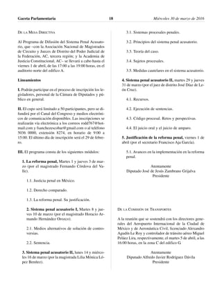 DE LA MESA DIRECTIVA
Al Programa de Difusión del Sistema Penal Acusato-
rio, que –con la Asociación Nacional de Magistrados
de Circuito y Jueces de Distrito del Poder Judicial de
la Federación, AC, tercera región; y la Academia de
Justicia Constitucional, AC– se llevará a cabo hasta el
viernes 1 de abril, de las 17:00 a las 19:00 horas, en el
auditorio norte del edifico A.
Lineamientos
I. Podrán participar en el proceso de inscripción los le-
gisladores, personal de la Cámara de Diputados y pú-
blico en general.
II. El cupo será limitado a 50 participantes, pero se di-
fundirá por el Canal del Congreso y medios electróni-
cos de comunicación disponibles. Las inscripciones se
realizarán vía electrónica a los correos rodd767@hot-
mail.com y fsanchezescobar@gmail.com o al teléfono
5036 0000, extensión 8274, en horario de 9:00 a
15:00. El último día de inscripción será el 29 de febre-
ro.
III. El programa consta de los siguientes módulos:
1. La reforma penal, Martes 1 y jueves 3 de mar-
zo (por el magistrado Fernando Córdova del Va-
lle).
1.1. Justicia penal en México.
1.2. Derecho comparado.
1.3. La reforma penal. Su justificación.
2. Sistema penal acusatorio I, Martes 8 y jue-
ves 10 de marzo (por el magistrado Horacio Ar-
mando Hernández Orozco).
2.1. Medios alternativos de solución de contro-
versias.
2.2. Sentencia.
3. Sistema penal acusatorio II, lunes 14 y miérco-
les 16 de marzo (por la magistrada Lilia Mónica Ló-
pez Benítez).
3.1. Sistemas procesales penales.
3.2. Principios del sistema penal acusatorio.
3.3. Teoría del caso.
3.4. Sujetos procesales.
3.5. Medidas cautelares en el sistema acusatorio.
4. Sistema penal acusatorio II, martes 29 y jueves
31 de marzo (por el juez de distrito José Díaz de Le-
ón Cruz).
4.1. Recursos.
4.2. Ejecución de sentencias.
4.3. Código procesal. Retos y perspectivas.
4.4. El juicio oral y el juicio de amparo.
5. Justificación de la reforma penal, viernes 1 de
abril (por el secretario Francisco Aja García).
5.1. Avances en la implementación en la reforma
penal.
Atentamente
Diputado José de Jesús Zambrano Grijalva
Presidente
DE LA COMISIÓN DE TRANSPORTES
A la reunión que se sostendrá con los directores gene-
rales del Aeropuerto Internacional de la Ciudad de
México y de Aeronáutica Civil, licenciado Alexandro
Agudín Le Roy y controlador de tránsito aéreo Miguel
Peláez Lira, respectivamente, el martes 5 de abril, a las
16:00 horas, en la zona C del edifico G.
Atentamente
Diputado Alfredo Javier Rodríguez Dávila
Presidente
Gaceta Parlamentaria Miércoles 30 de marzo de 201618
 