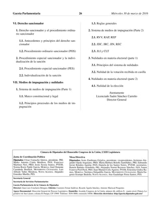 VI. Derecho sancionador
1. Derecho sancionador y el procedimiento ordina-
rio sancionador
1.1. Antecedentes y principios del derecho san-
cionador
1.2. Procedimiento ordinario sancionador (POS)
2. Procedimiento especial sancionador y la indivi-
dualización de la sanción
2.1. Procedimiento especial sancionador (PES)
2.2. Individualización de la sanción
VII. Medios de impugnación y nulidades
1. Sistema de medios de impugnación (Parte 1)
1.1. Marco constitucional y legal
1.2. Principios procesales de los medios de im-
pugnación
1.3. Reglas generales
2. Sistema de medios de impugnación (Parte 2)
2.1. RVV, RAP, REP
2.2. JDC, JRC, JIN, REC
2.3. JLI y CLT
3. Nulidades en materia electoral (parte 1)
3.1. Principios del sistema de nulidades
3.2. Nulidad de la votación recibida en casilla
4. Nulidades en materia electoral (parte 2)
4.1. Nulidad de la elección
Atentamente
Licenciado Sadot Sánchez Carreño
Director General
Gaceta Parlamentaria Miércoles 30 de marzo de 201626
Cámara de Diputados del Honorable Congreso de la Unión, LXIII Legislatura
Secretaría General
Secretaría de Servicios Parlamentarios
Gaceta Parlamentaria de la Cámara de Diputados
Director: Juan Luis Concheiro Bórquez, Edición: Casimiro Femat Saldívar, Ricardo Águila Sánchez, Antonio Mariscal Pioquinto.
Apoyo Documental: Dirección General de Proceso Legislativo. Domicilio: Avenida Congreso de la Unión, número 66, edificio E, cuarto nivel, Palacio Le-
gislativo de San Lázaro, colonia El Parque, CP 15969. Teléfono: 5036 0000, extensión 54046. Dirección electrónica: http://gaceta.diputados.gob.mx/
Mesa Directiva
Diputados: Jesús Zambrano Grijalva, presidente; vicepresidentes, Jerónimo Ale-
jandro Ojeda Anguiano, PRD; María Bárbara Botello Santibáñez, PRI; Edmundo
Javier Bolaños Aguilar, PAN; Daniela de los Santos Torres, PVEM; secretarios,
Ramón Bañales Arámbula, PRI; Alejandra Noemí Reynoso Sánchez, PAN; Isaura
Ivanova Pool Pech, PRD; Juan Manuel Celis Aguirre, PVEM; Ernestina Godoy Ra-
mos, MORENA; Verónica Delgadillo García, MOVIMIENTO CIUDADANO; María Eu-
genia Ocampo Bedolla, NUEVA ALIANZA; Ana Guadalupe Perea Santos, PES.
Junta de Coordinación Política
Diputados: César Camacho Quiroz, presidente, PRI;
Marko Antonio Cortés Mendoza, PAN; Francisco
Martínez Neri, PRD; Jesús Sesma Suárez, PVEM;
Norma Rocío Nahle García, MORENA; José Clemente
Castañeda Hoeflich, MOVIMIENTO CIUDADANO; Luis
Alfredo Valles Mendoza, NUEVA ALIANZA; Alejandro
González Murillo, PES.
 