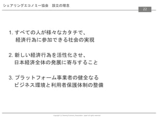 Copyright (c) Sharing Economy Association, Japan all rights reserved.
シェアリングエコノミー協会 設立の理念
1. すべての人が様々なカタチで、
経済行為に参加できる社会の実現
2. 新しい経済行為を活性化させ、
日本経済全体の発展に寄与すること
3. プラットフォーム事業者の健全なる
ビジネス環境と利用者保護体制の整備
22
 