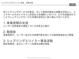 Copyright (c) Sharing Economy Association, Japan all rights reserved.
23
シェアリングエコノミー協会 活動内容
各シェアリングサービスの普及、そして業界の健全な発展を目的とし、シ
ェアサービスガイドライン作成などを視野にいれつつ、以下の活動を行う
ことでシェアリングサービス市場の活性化に取り組んでまいります。
1. 事業者間の交流
ユーザー活用事例や運営ノウハウ共有など実行
2. 勉強会
事業者間や、ユーザー及びその他専門家を招いての業界勉強会など開催
3. シェアリングエコノミー普及活動
既存事業者、及びユーザーへの普及活動を実施
23
 