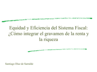 Equidad y Eficiencia del Sistema Fiscal:
¿Cómo integrar el gravamen de la renta y
la riqueza
Santiago Díaz de Sarralde
 