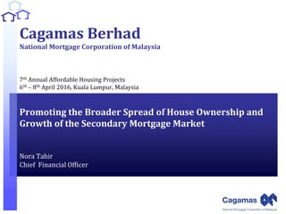 1
1
Cagamas Berhad
National Mortgage Corporation of Malaysia
7th Annual Affordable Housing Projects
6th – 8th April 2016, Kuala Lumpur, Malaysia
Promoting the Broader Spread of House Ownership and
Growth of the Secondary Mortgage Market
Nora Tahir
Chief Financial Officer
 