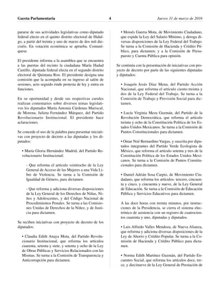pararse de sus actividades legislativas como diputado
federal electo en el quinto distrito electoral de Hidal-
go, a partir del treinta y uno de marzo de dos mil die-
ciséis. En votación económica se aprueba. Comuní-
quese.
El presidente informa a la asamblea que se encuentra
a las puertas del recinto la ciudadana María Hadad
Castillo, diputada federal electa en el segundo distrito
electoral de Quintana Roo. El presidente designa una
comisión que la acompaña en su ingreso al salón de
sesiones, acto seguido rinde protesta de ley y entra en
funciones.
En su oportunidad y desde sus respectivas curules
realizan comentarios sobre diversos temas legislati-
vos los diputados María Antonia Cárdenas Mariscal,
de Morena; Julieta Fernández Márquez, del Partido
Revolucionario Institucional. El presidente hace
aclaraciones.
Se concede el uso de la palabra para presentar iniciati-
vas con proyecto de decreto a las diputadas y los di-
putados:
• María Gloria Hernández Madrid, del Partido Re-
volucionario Institucional:
- Que reforma el artículo veintiocho de la Ley
General de Acceso de las Mujeres a una Vida Li-
bre de Violencia. Se turna a la Comisión de
Igualdad de Género, para dictamen.
- Que reforma y adiciona diversas disposiciones
de la Ley General de los Derechos de Niñas, Ni-
ños y Adolescentes, y del Código Nacional de
Procedimientos Penales. Se turna a las Comisio-
nes Unidas de Derechos de la Niñez, y de Justi-
cia para dictamen.
Se reciben iniciativas con proyecto de decreto de los
diputados:
• Claudia Edith Anaya Mota, del Partido Revolu-
cionario Institucional, que reforma los artículos
cuarenta, setenta y siete, y setenta y ocho de la Ley
de Obras Públicas y Servicios Relacionados con las
Mismas. Se turna a la Comisión de Transparencia y
Anticorrupción para dictamen.
• Moisés Guerra Mota, de Movimiento Ciudadano,
que expide la Ley del Salario Mínimo, y deroga di-
versas disposiciones de la Ley Federal del Trabajo.
Se turna a la Comisión de Hacienda y Crédito Pú-
blico, para dictamen; y a la Comisión de Presu-
puesto y Cuenta Pública para opinión.
Se continúa con la presentación de iniciativas con pro-
yecto de decreto por parte de las siguientes diputadas
y diputados:
• Joaquín Jesús Díaz Mena, del Partido Acción
Nacional, que reforma el artículo ciento treinta y
dos de la Ley Federal del Trabajo. Se turna a la
Comisión de Trabajo y Previsión Social para dic-
tamen.
• Lucía Virginia Meza Guzmán, del Partido de la
Revolución Democrática, que reforma el artículo
treinta y ocho de la Constitución Política de los Es-
tados Unidos Mexicanos. Se turna a la Comisión de
Puntos Constitucionales para dictamen.
• Omar Noé Bernardino Vargas, y suscrita por dipu-
tados integrantes del Partido Verde Ecologista de
México, que reforma el artículo setenta y tres de la
Constitución Política de los Estados Unidos Mexi-
canos. Se turna a la Comisión de Puntos Constitu-
cionales para dictamen.
• Daniel Adrián Sosa Carpio, de Movimiento Ciu-
dadano, que reforma los artículos: tercero, cincuen-
ta y cinco, y cincuenta y nueve, de la Ley General
de Educación. Se turna a la Comisión de Educación
Pública y Servicios Educativos para dictamen.
A las doce horas con treinta minutos, por instruc-
ciones de la Presidencia, se cierra el sistema elec-
trónico de asistencia con un registro de cuatrocien-
tos cuarenta y uno, diputadas y diputados.
• Luis Alfredo Valles Mendoza, de Nueva Alianza,
que reforma y adiciona diversas disposiciones de la
Ley de Ahorro y Crédito Popular. Se turna a la Co-
misión de Hacienda y Crédito Público para dicta-
men.
• Norma Edith Martínez Guzmán, del Partido En-
cuentro Social, que reforma los artículos doce, tre-
ce, y diecinueve de la Ley General de Prestación de
Gaceta Parlamentaria Jueves 31 de marzo de 20164
 