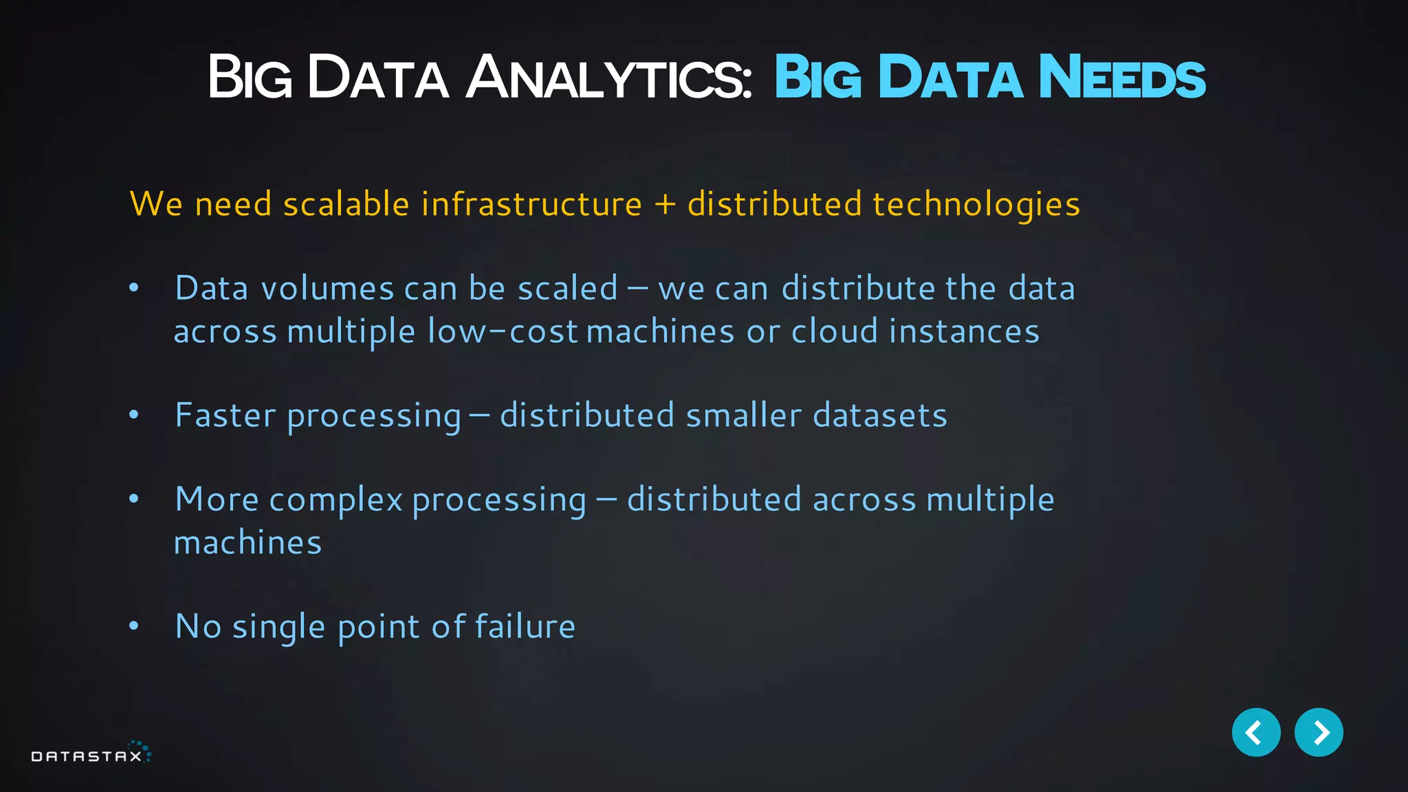 Big Data Analytics: Big Data Needs
We need scalable infrastructure + distributed technologies
• Data volumes can be scaled – we can distribute the data
across multiple low-cost machines or cloud instances
• Faster processing – distributed smaller datasets
• More complex processing – distributed across multiple
machines
• No single point of failure
 