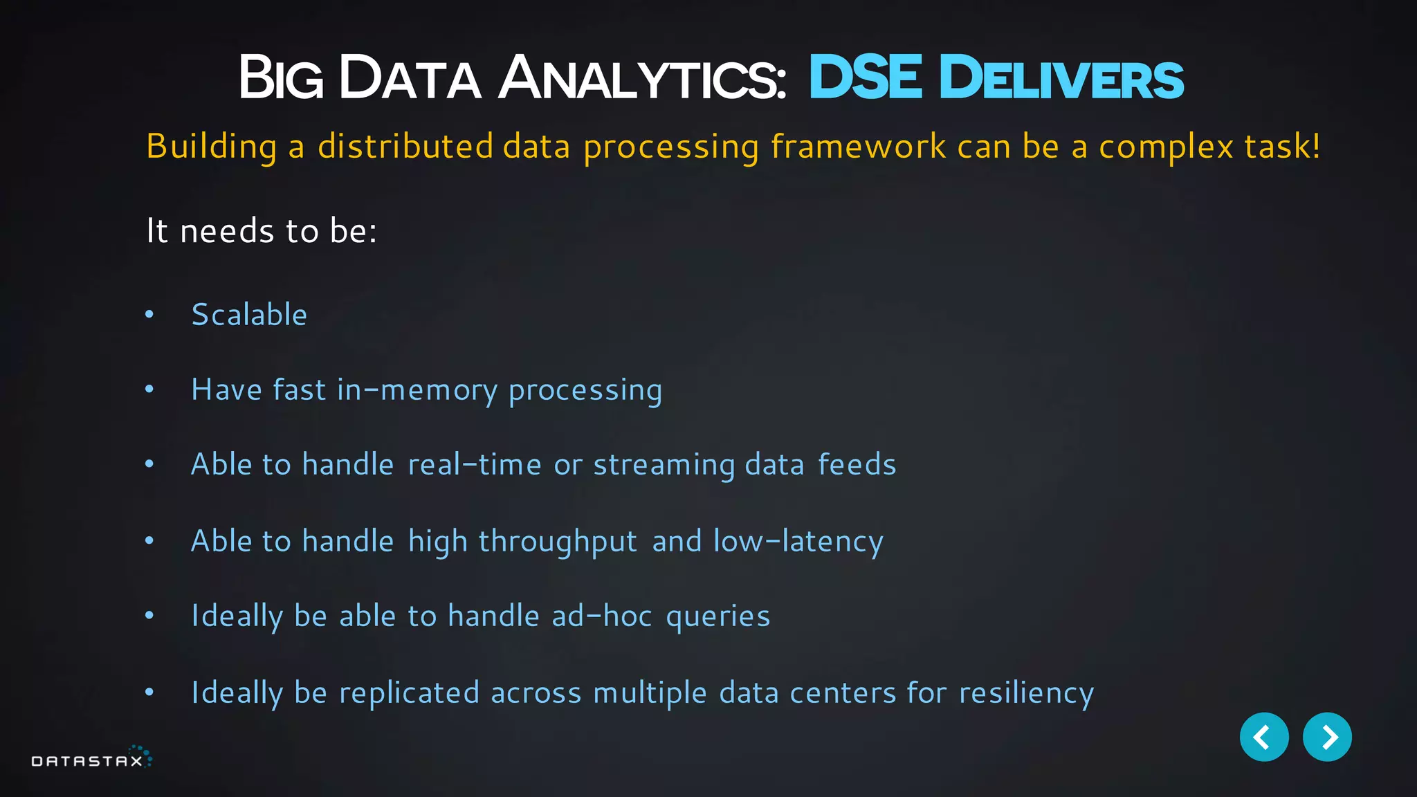 Big Data Analytics: DSE Delivers
Building a distributed data processing framework can be a complex task!
It needs to be:
• Scalable
• Have fast in-memory processing
• Able to handle real-time or streaming data feeds
• Able to handle high throughput and low-latency
• Ideally be able to handle ad-hoc queries
• Ideally be replicated across multiple data centers for resiliency
 