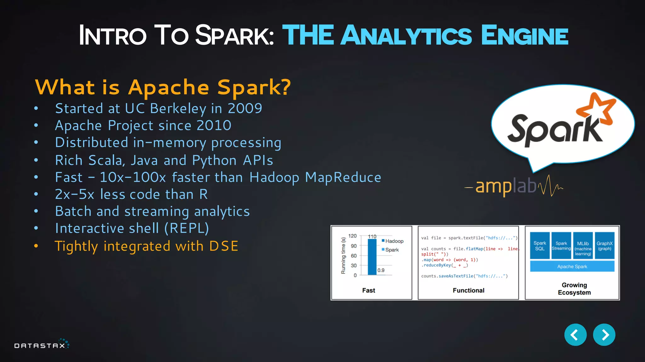 Intro To Spark: THE Analytics Engine
What is Apache Spark?
• Started at UC Berkeley in 2009
• Apache Project since 2010
• Distributed in-memory processing
• Rich Scala, Java and Python APIs
• Fast - 10x-100x faster than Hadoop MapReduce
• 2x-5x less code than R
• Batch and streaming analytics
• Interactive shell (REPL)
• Tightly integrated with DSE
 