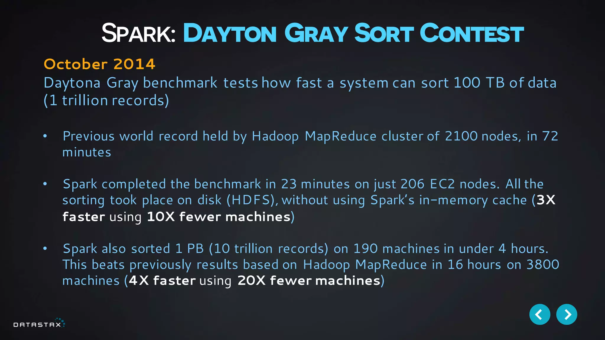 Spark: Dayton Gray Sort Contest
October 2014
Daytona Gray benchmark tests how fast a system can sort 100 TB of data
(1 trillion records)
• Previous world record held by Hadoop MapReduce cluster of 2100 nodes, in 72
minutes
• Spark completed the benchmark in 23 minutes on just 206 EC2 nodes. All the
sorting took place on disk (HDFS), without using Spark’s in-memory cache (3X
faster using 10X fewer machines)
• Spark also sorted 1 PB (10 trillion records) on 190 machines in under 4 hours.
This beats previously results based on Hadoop MapReduce in 16 hours on 3800
machines (4X faster using 20X fewer machines)
 