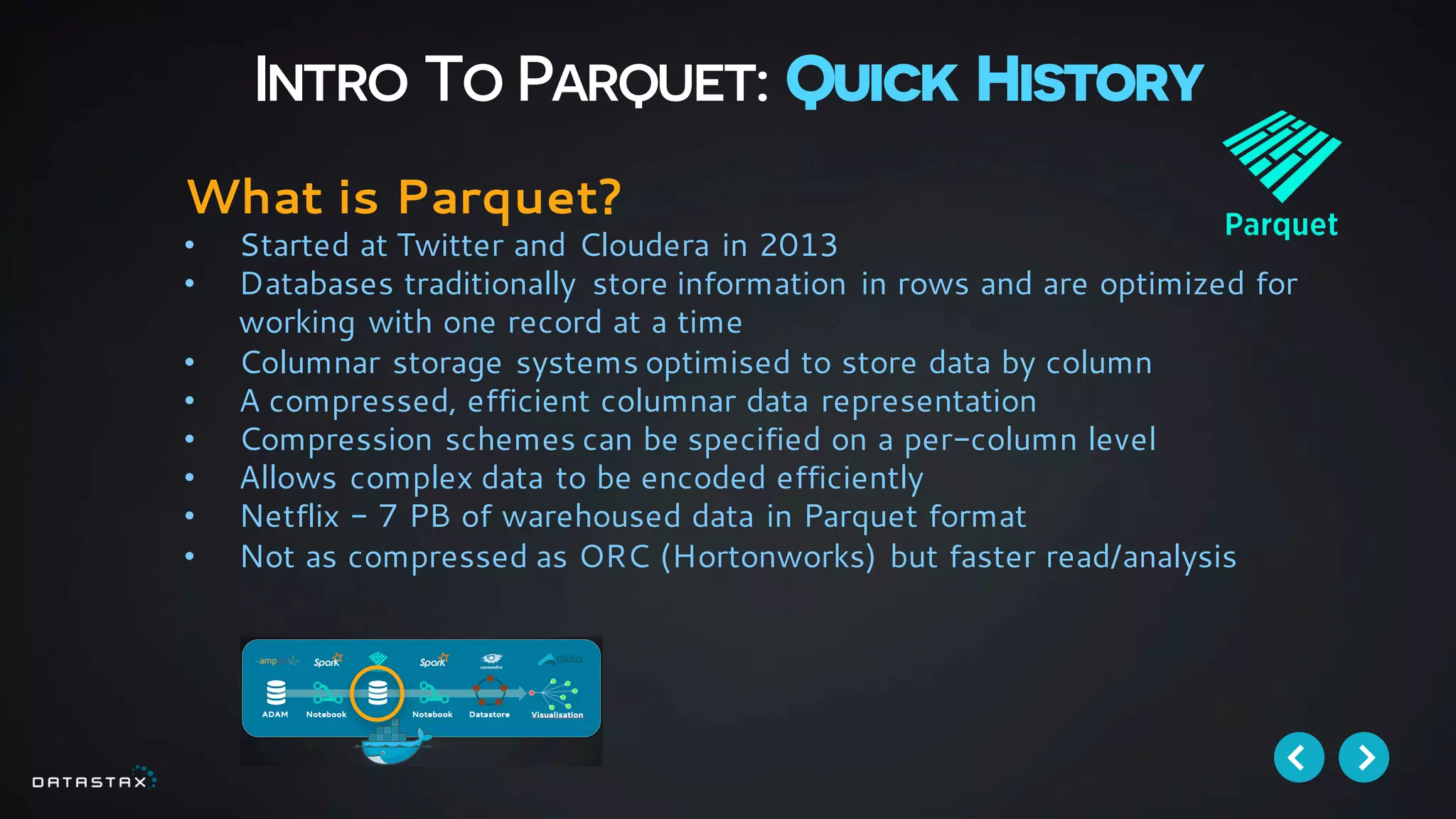 Intro To Parquet: Quick History
What is Parquet?
• Started at Twitter and Cloudera in 2013
• Databases traditionally store information in rows and are optimized for
working with one record at a time
• Columnar storage systems optimised to store data by column
• A compressed, efficient columnar data representation
• Compression schemes can be specified on a per-column level
• Allows complex data to be encoded efficiently
• Netflix - 7 PB of warehoused data in Parquet format
• Not as compressed as ORC (Hortonworks) but faster read/analysis
 