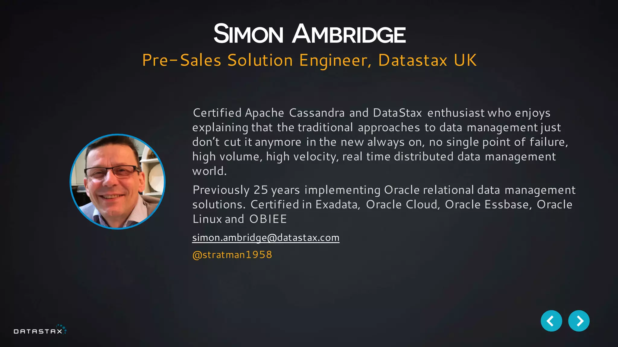 Certified Apache Cassandra and DataStax enthusiast who enjoys
explaining that the traditional approaches to data management just
don’t cut it anymore in the new always on, no single point of failure,
high volume, high velocity, real time distributed data management
world.
Previously 25 years implementing Oracle relational data management
solutions. Certified in Exadata, Oracle Cloud, Oracle Essbase, Oracle
Linux and OBIEE
simon.ambridge@datastax.com
@stratman1958
Simon Ambridge
Pre-Sales Solution Engineer, Datastax UK
 