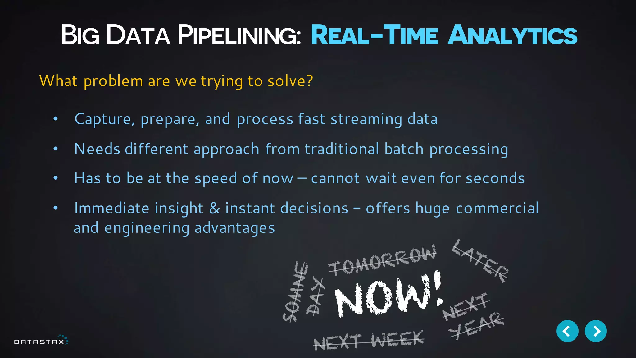 Big Data Pipelining: Real-Time Analytics
• Capture, prepare, and process fast streaming data
• Needs different approach from traditional batch processing
• Has to be at the speed of now – cannot wait even for seconds
• Immediate insight & instant decisions - offers huge commercial
and engineering advantages
What problem are we trying to solve?
 